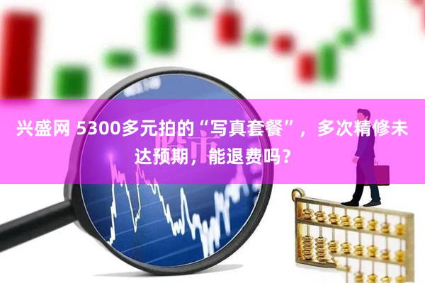 兴盛网 5300多元拍的“写真套餐”，多次精修未达预期，能退费吗？