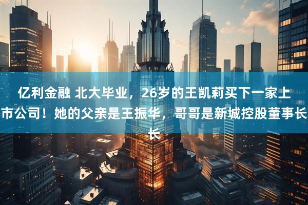 亿利金融 北大毕业，26岁的王凯莉买下一家上市公司！她的父亲是王振华，哥哥是新城控股董事长