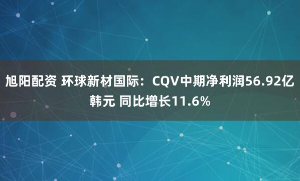 旭阳配资 环球新材国际：CQV中期净利润56.92亿韩元 同比增长11.6%