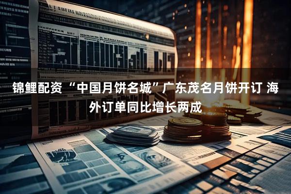 锦鲤配资 “中国月饼名城”广东茂名月饼开订 海外订单同比增长两成