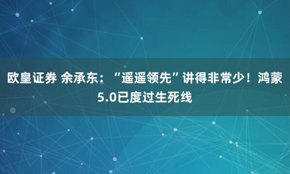 欧皇证券 余承东：“遥遥领先”讲得非常少！鸿蒙5.0已度过生死线