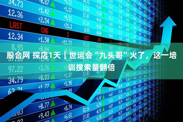 股合网 探店1天｜世运会“九头哥”火了，这一培训搜索量翻倍