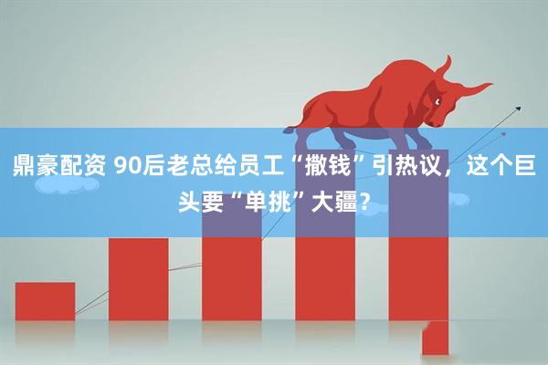 鼎豪配资 90后老总给员工“撒钱”引热议，这个巨头要“单挑”大疆？