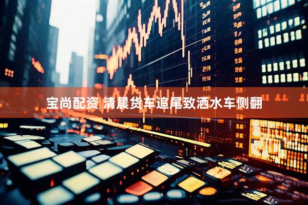 宝尚配资 清晨货车追尾致洒水车侧翻