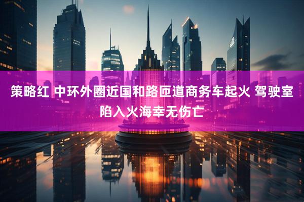 策略红 中环外圈近国和路匝道商务车起火 驾驶室陷入火海幸无伤亡