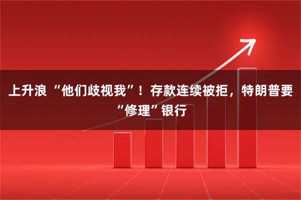 上升浪 “他们歧视我”！存款连续被拒，特朗普要“修理”银行