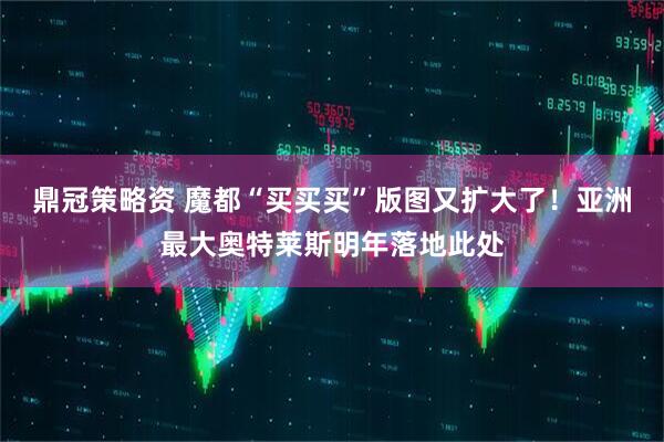 鼎冠策略资 魔都“买买买”版图又扩大了！亚洲最大奥特莱斯明年落地此处