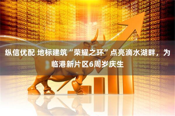 纵信优配 地标建筑“荣耀之环”点亮滴水湖畔，为临港新片区6周岁庆生