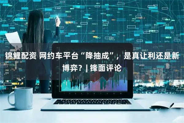 锦鲤配资 网约车平台“降抽成”，是真让利还是新博弈？| 锋面评论