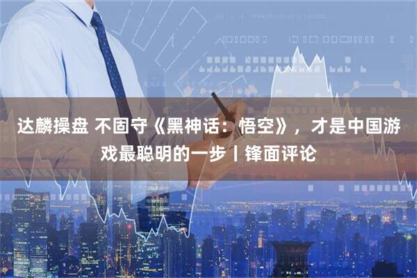 达麟操盘 不固守《黑神话：悟空》，才是中国游戏最聪明的一步丨锋面评论