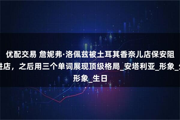 优配交易 詹妮弗·洛佩兹被土耳其香奈儿店保安阻拦进店，之后用三个单词展现顶级格局_安塔利亚_形象_生日