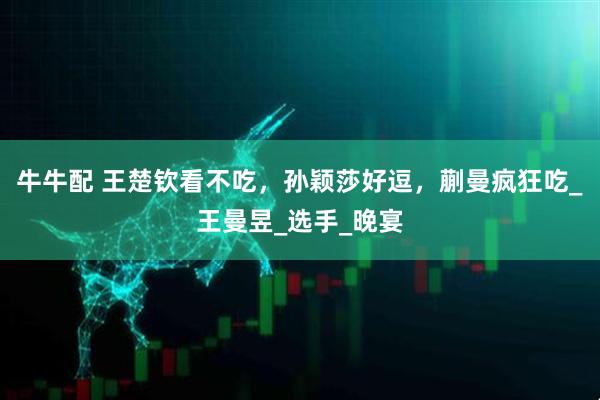 牛牛配 王楚钦看不吃，孙颖莎好逗，蒯曼疯狂吃_王曼昱_选手_晚宴