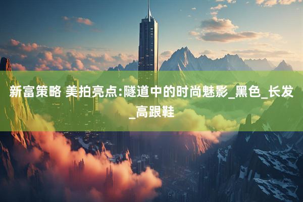 新富策略 美拍亮点:隧道中的时尚魅影_黑色_长发_高跟鞋