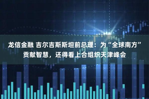 龙信金融 吉尔吉斯斯坦前总理：为“全球南方”贡献智慧，还得看上合组织天津峰会