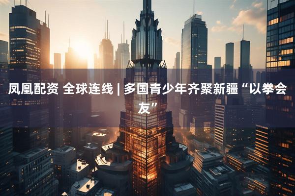 凤凰配资 全球连线 | 多国青少年齐聚新疆“以拳会友”