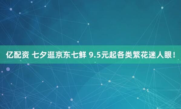 亿配资 七夕逛京东七鲜 9.5元起各类繁花迷人眼！