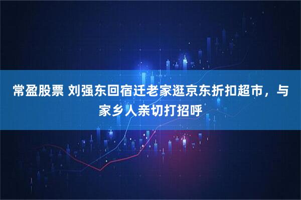 常盈股票 刘强东回宿迁老家逛京东折扣超市，与家乡人亲切打招呼