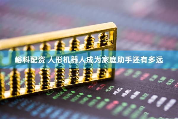 峪科配资 人形机器人成为家庭助手还有多远