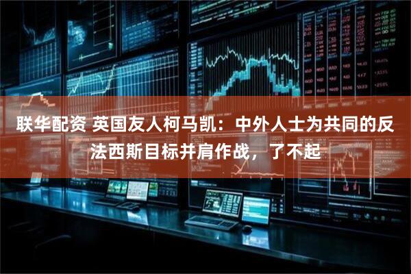 联华配资 英国友人柯马凯：中外人士为共同的反法西斯目标并肩作战，了不起