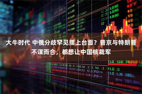 大牛时代 中俄分歧罕见摆上台面？普京与特朗普不谋而合，都想让中国核裁军