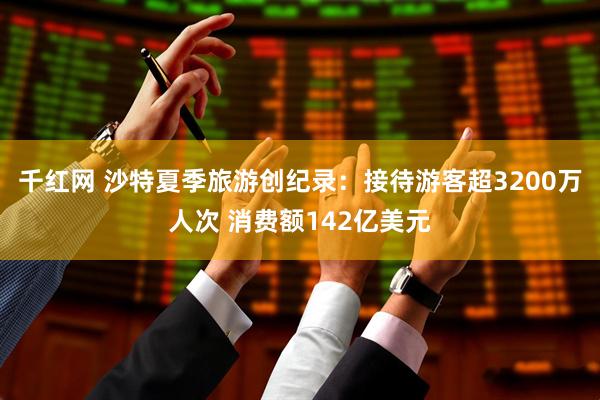 千红网 沙特夏季旅游创纪录：接待游客超3200万人次 消费额142亿美元