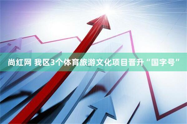 尚红网 我区3个体育旅游文化项目晋升“国字号”