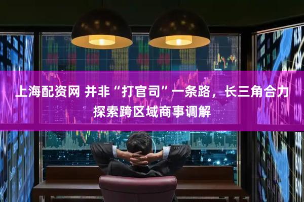 上海配资网 并非“打官司”一条路，长三角合力探索跨区域商事调解
