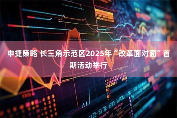 申捷策略 长三角示范区2025年“改革面对面”首期活动举行