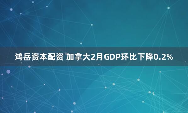 鸿岳资本配资 加拿大2月GDP环比下降0.2%