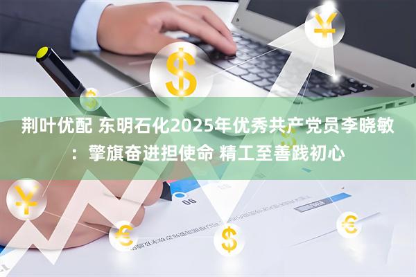 荆叶优配 东明石化2025年优秀共产党员李晓敏：擎旗奋进担使命 精工至善践初心