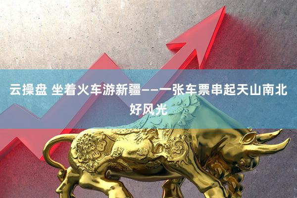 云操盘 坐着火车游新疆——一张车票串起天山南北好风光