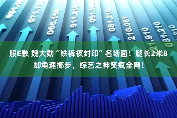 股E融 魏大勋“铁裤衩封印”名场面！腿长2米8却龟速挪步，综艺之神笑疯全网！