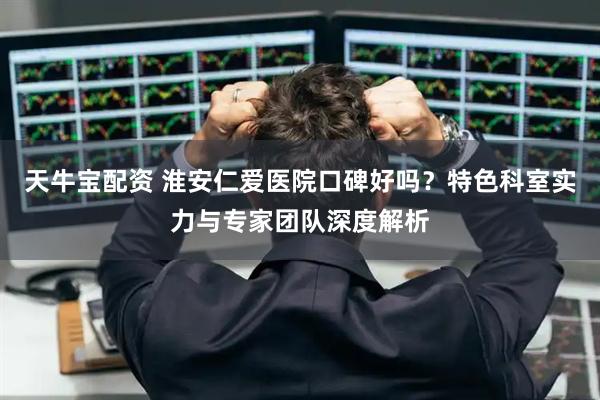 天牛宝配资 淮安仁爱医院口碑好吗?特色科室实力与专家团队深度解析