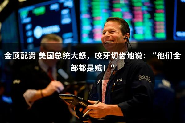 金顶配资 美国总统大怒,咬牙切齿地说:“他们全部都是贼!”