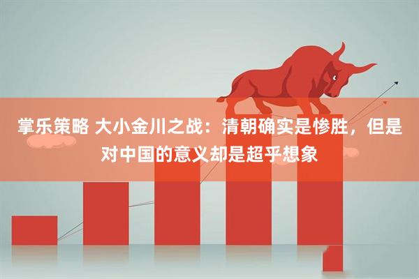 掌乐策略 大小金川之战:清朝确实是惨胜,但是对中国的意义却是超乎想象