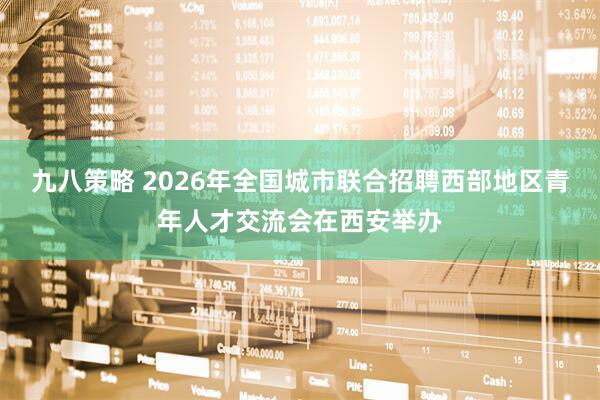 九八策略 2026年全国城市联合招聘西部地区青年人才交流会在西安举办