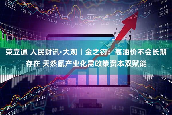 荣立通 人民财讯·大观丨金之钧：高油价不会长期存在 天然氢产业化需政策资本双赋能