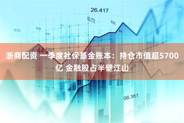 浙商配资 一季度社保基金账本：持仓市值超5700亿 金融股占半壁江山