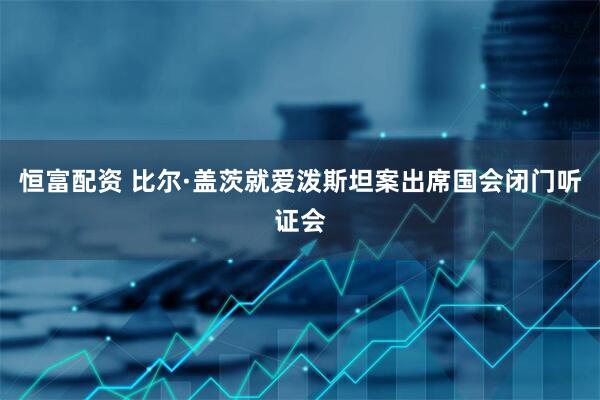 恒富配资 比尔·盖茨就爱泼斯坦案出席国会闭门听证会